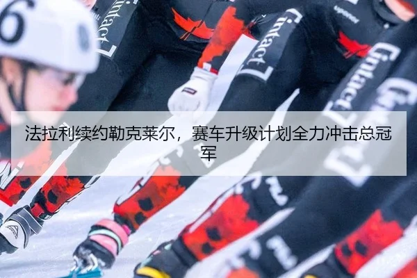 法拉利续约勒克莱尔，赛车升级计划全力冲击总冠军